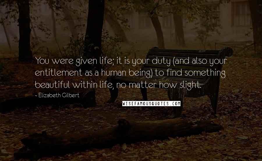 Elizabeth Gilbert Quotes: You were given life; it is your duty (and also your entitlement as a human being) to find something beautiful within life, no matter how slight.