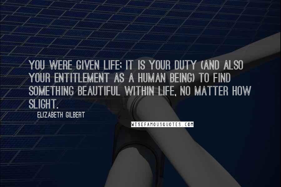 Elizabeth Gilbert Quotes: You were given life; it is your duty (and also your entitlement as a human being) to find something beautiful within life, no matter how slight.