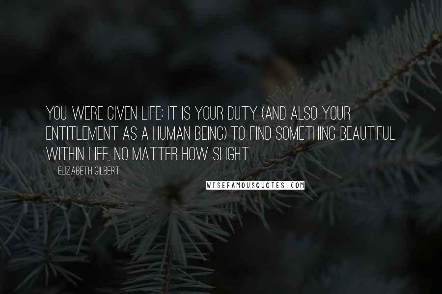 Elizabeth Gilbert Quotes: You were given life; it is your duty (and also your entitlement as a human being) to find something beautiful within life, no matter how slight.