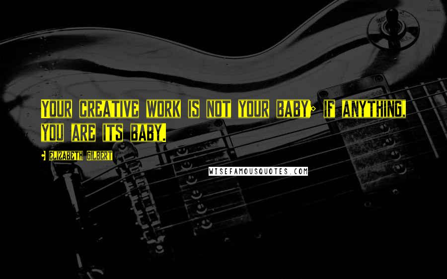 Elizabeth Gilbert Quotes: Your creative work is not your baby; if anything, you are its baby.