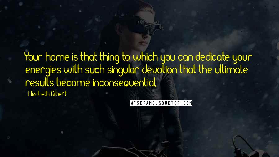Elizabeth Gilbert Quotes: Your home is that thing to which you can dedicate your energies with such singular devotion that the ultimate results become inconsequential,