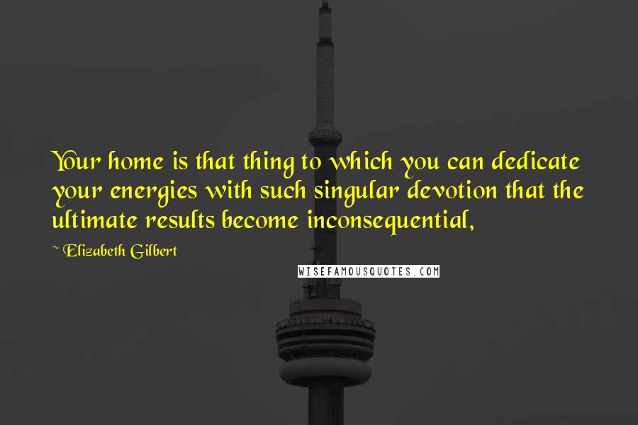 Elizabeth Gilbert Quotes: Your home is that thing to which you can dedicate your energies with such singular devotion that the ultimate results become inconsequential,