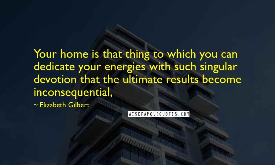 Elizabeth Gilbert Quotes: Your home is that thing to which you can dedicate your energies with such singular devotion that the ultimate results become inconsequential,