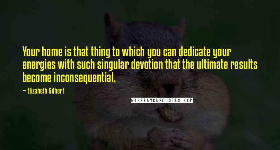 Elizabeth Gilbert Quotes: Your home is that thing to which you can dedicate your energies with such singular devotion that the ultimate results become inconsequential,