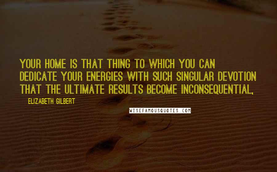 Elizabeth Gilbert Quotes: Your home is that thing to which you can dedicate your energies with such singular devotion that the ultimate results become inconsequential,