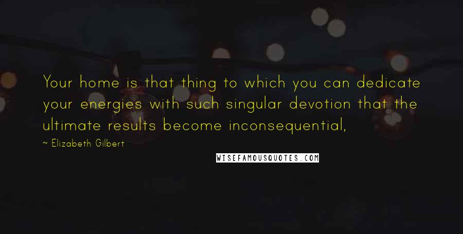Elizabeth Gilbert Quotes: Your home is that thing to which you can dedicate your energies with such singular devotion that the ultimate results become inconsequential,
