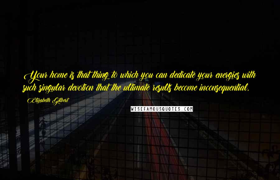 Elizabeth Gilbert Quotes: Your home is that thing to which you can dedicate your energies with such singular devotion that the ultimate results become inconsequential,