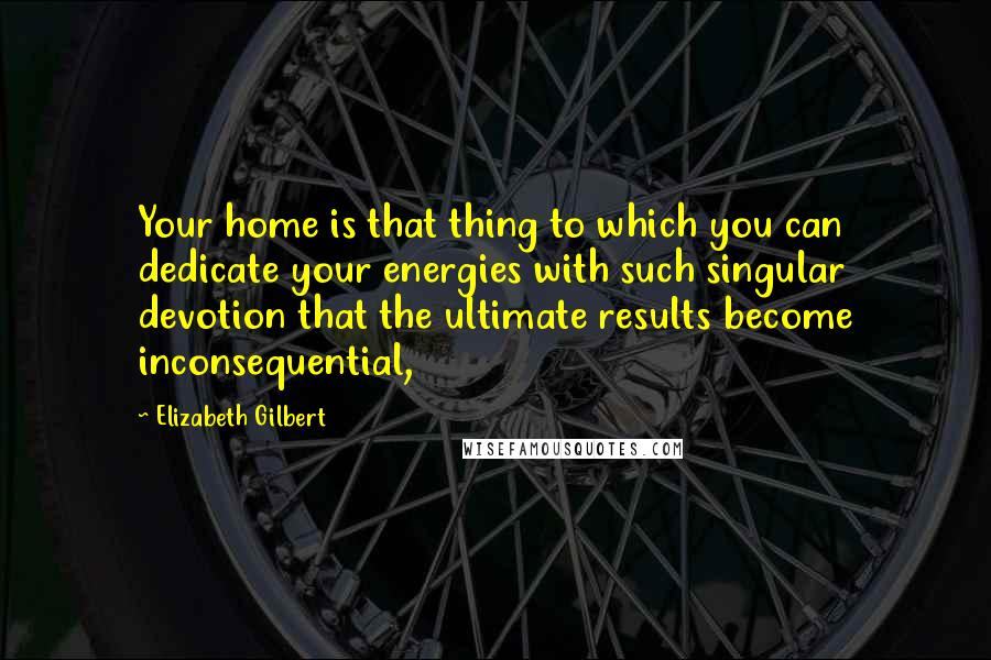 Elizabeth Gilbert Quotes: Your home is that thing to which you can dedicate your energies with such singular devotion that the ultimate results become inconsequential,