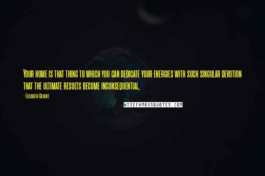 Elizabeth Gilbert Quotes: Your home is that thing to which you can dedicate your energies with such singular devotion that the ultimate results become inconsequential,
