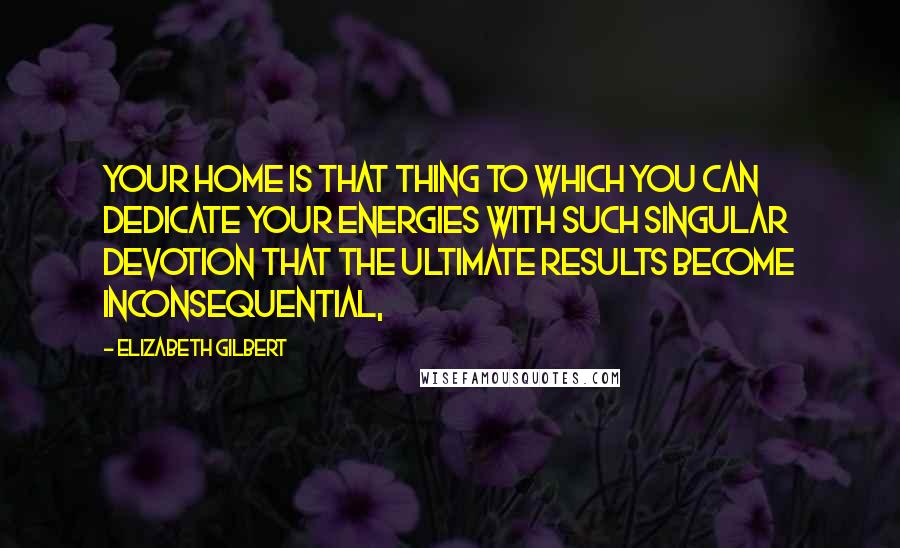 Elizabeth Gilbert Quotes: Your home is that thing to which you can dedicate your energies with such singular devotion that the ultimate results become inconsequential,