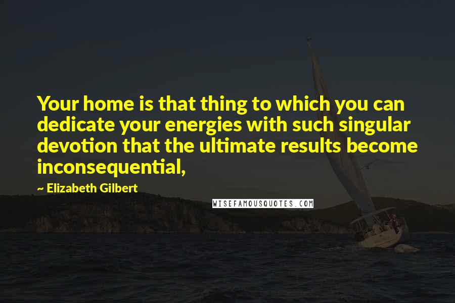 Elizabeth Gilbert Quotes: Your home is that thing to which you can dedicate your energies with such singular devotion that the ultimate results become inconsequential,