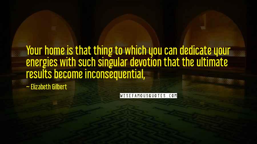 Elizabeth Gilbert Quotes: Your home is that thing to which you can dedicate your energies with such singular devotion that the ultimate results become inconsequential,
