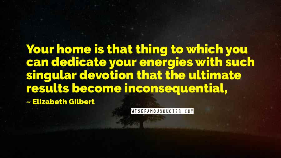Elizabeth Gilbert Quotes: Your home is that thing to which you can dedicate your energies with such singular devotion that the ultimate results become inconsequential,