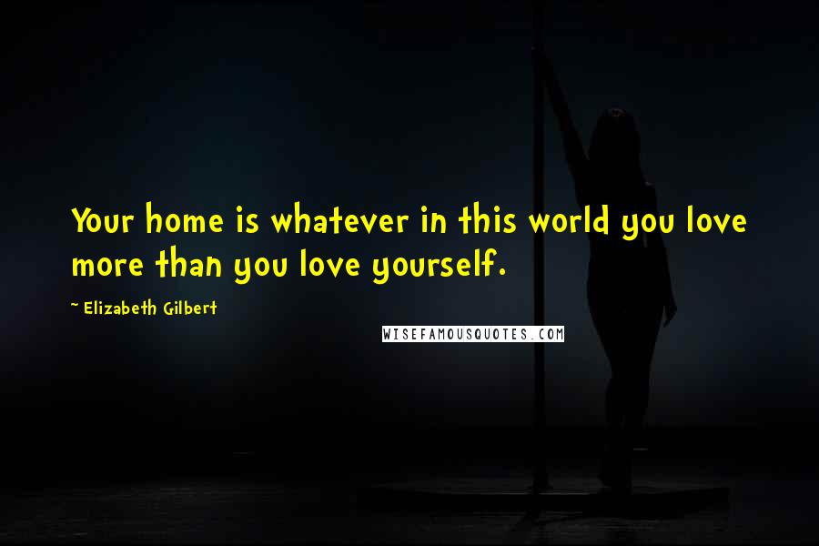 Elizabeth Gilbert Quotes: Your home is whatever in this world you love more than you love yourself.