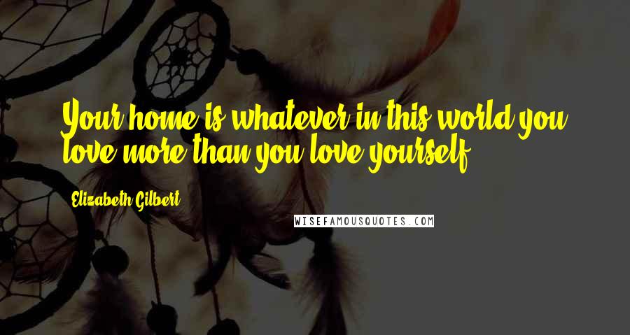 Elizabeth Gilbert Quotes: Your home is whatever in this world you love more than you love yourself.