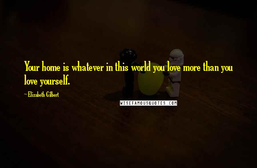 Elizabeth Gilbert Quotes: Your home is whatever in this world you love more than you love yourself.