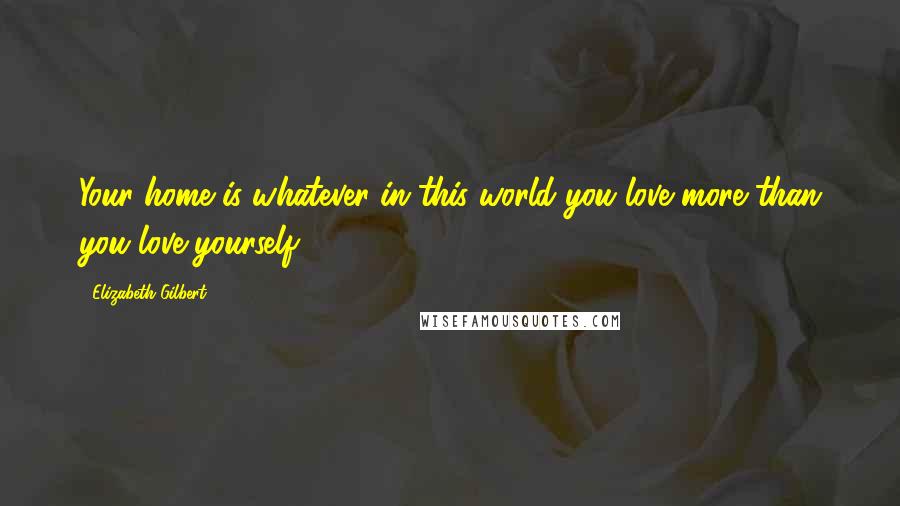 Elizabeth Gilbert Quotes: Your home is whatever in this world you love more than you love yourself.