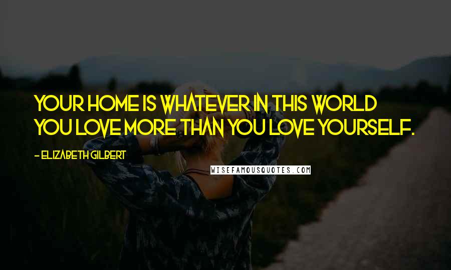 Elizabeth Gilbert Quotes: Your home is whatever in this world you love more than you love yourself.