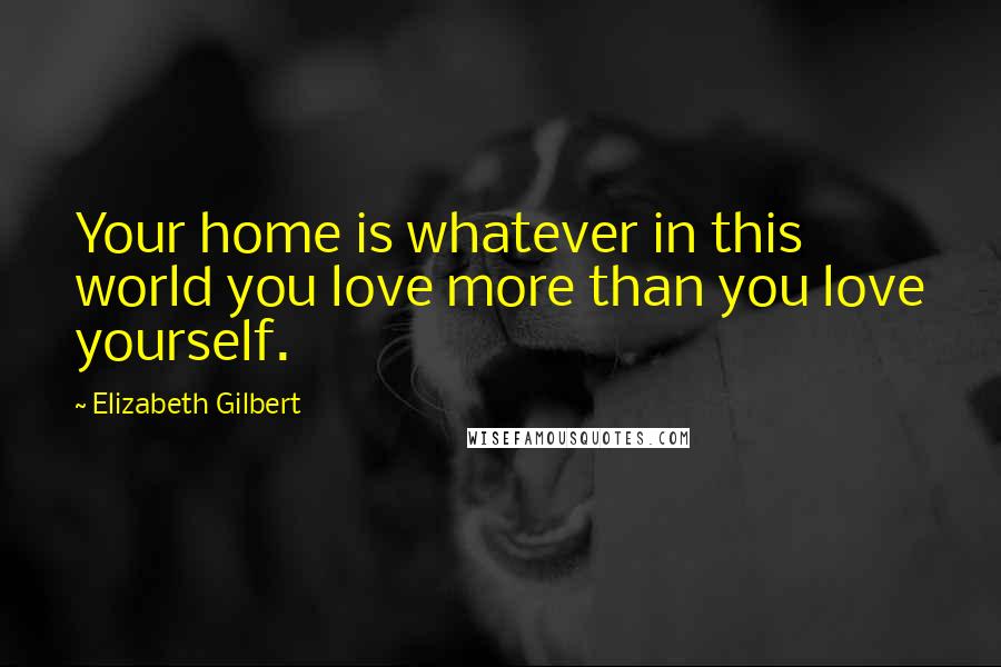 Elizabeth Gilbert Quotes: Your home is whatever in this world you love more than you love yourself.