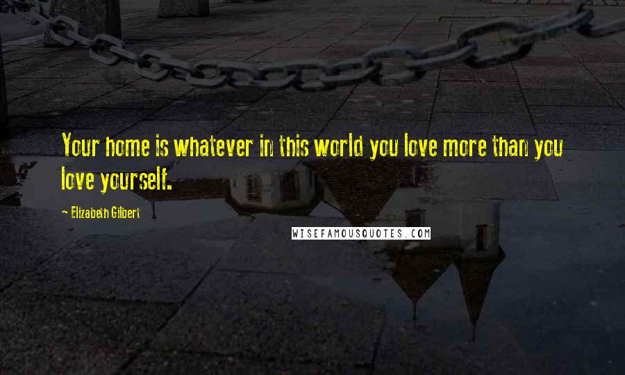 Elizabeth Gilbert Quotes: Your home is whatever in this world you love more than you love yourself.