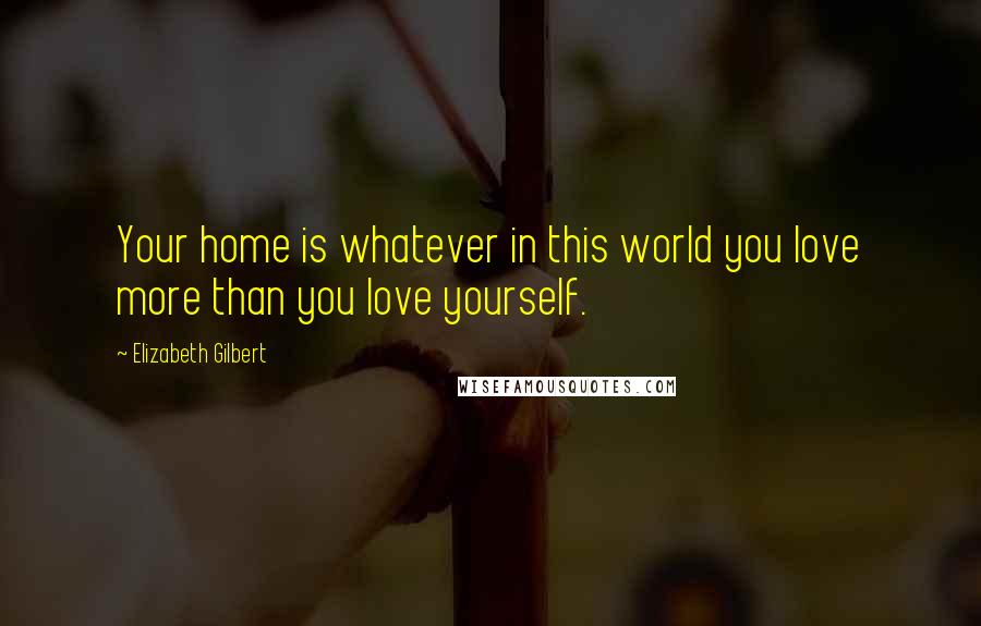 Elizabeth Gilbert Quotes: Your home is whatever in this world you love more than you love yourself.