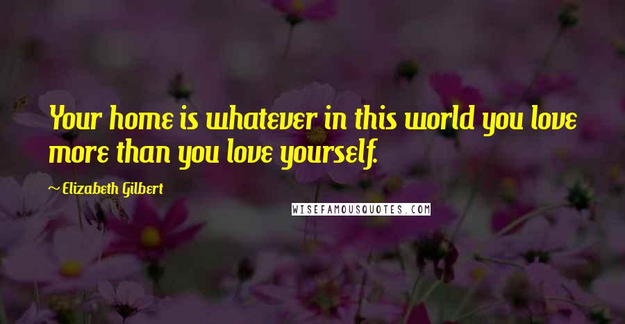 Elizabeth Gilbert Quotes: Your home is whatever in this world you love more than you love yourself.