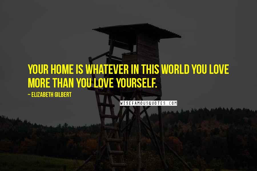 Elizabeth Gilbert Quotes: Your home is whatever in this world you love more than you love yourself.