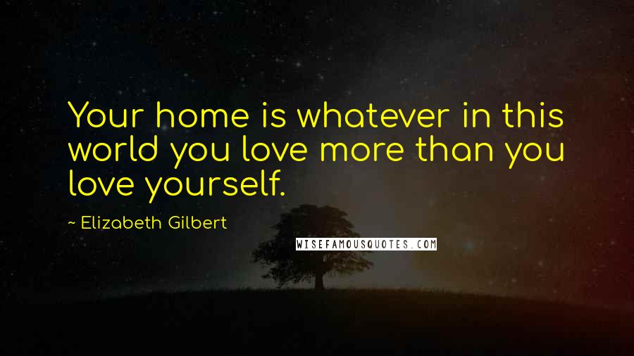 Elizabeth Gilbert Quotes: Your home is whatever in this world you love more than you love yourself.