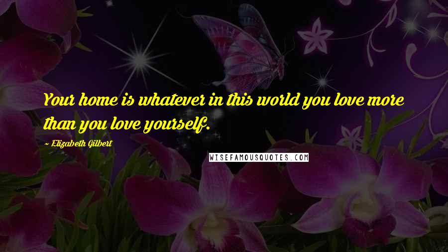 Elizabeth Gilbert Quotes: Your home is whatever in this world you love more than you love yourself.