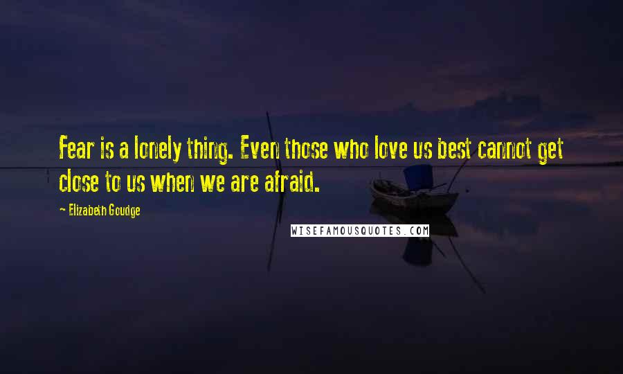 Elizabeth Goudge Quotes: Fear is a lonely thing. Even those who love us best cannot get close to us when we are afraid.