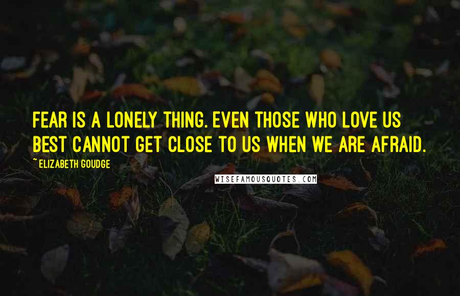 Elizabeth Goudge Quotes: Fear is a lonely thing. Even those who love us best cannot get close to us when we are afraid.