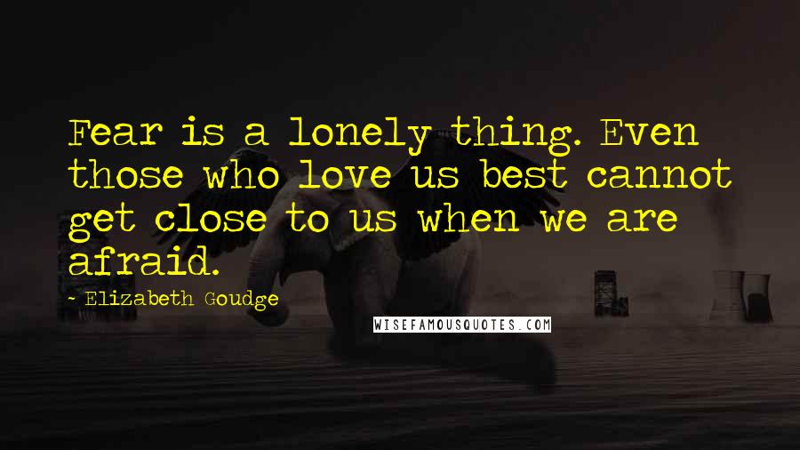 Elizabeth Goudge Quotes: Fear is a lonely thing. Even those who love us best cannot get close to us when we are afraid.