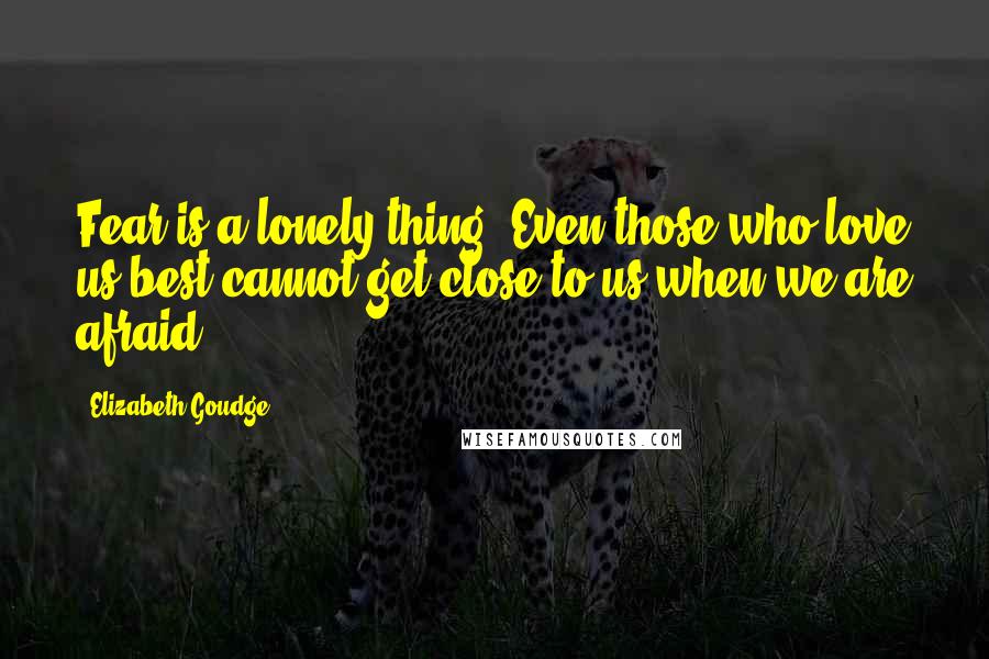 Elizabeth Goudge Quotes: Fear is a lonely thing. Even those who love us best cannot get close to us when we are afraid.