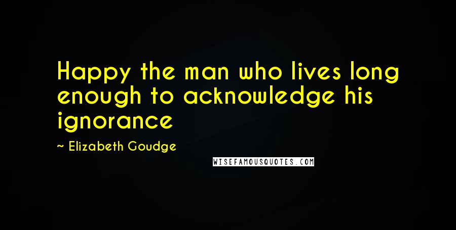 Elizabeth Goudge Quotes: Happy the man who lives long enough to acknowledge his ignorance