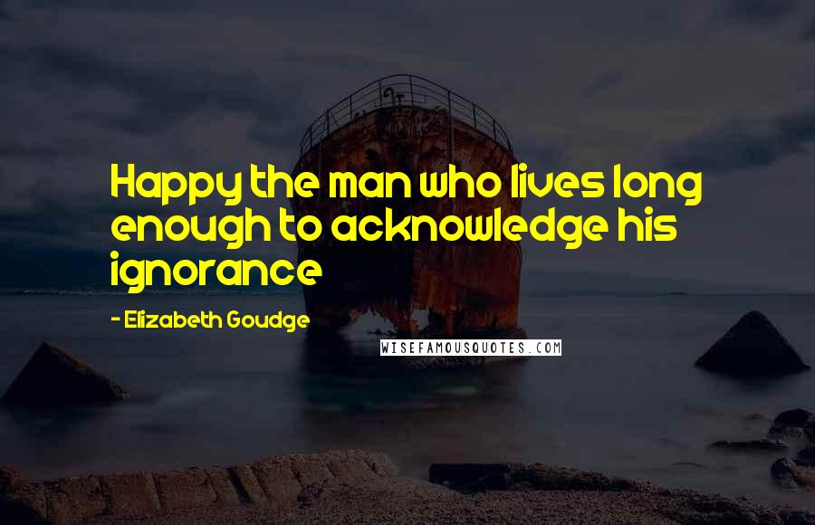 Elizabeth Goudge Quotes: Happy the man who lives long enough to acknowledge his ignorance