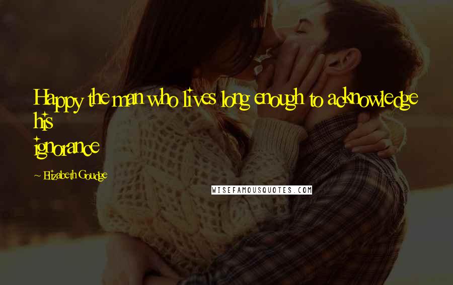 Elizabeth Goudge Quotes: Happy the man who lives long enough to acknowledge his ignorance