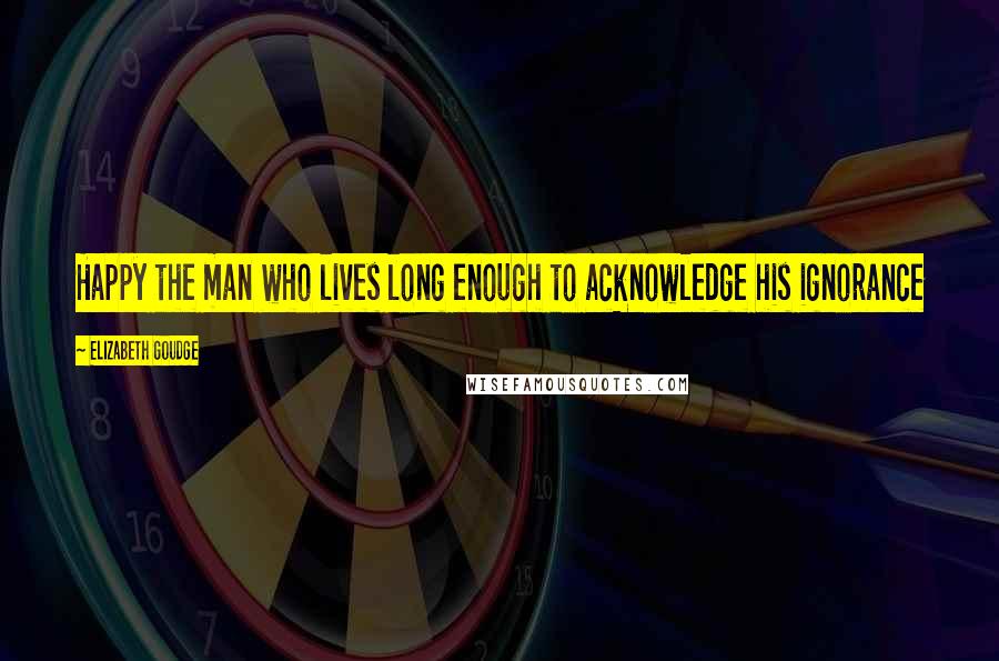 Elizabeth Goudge Quotes: Happy the man who lives long enough to acknowledge his ignorance