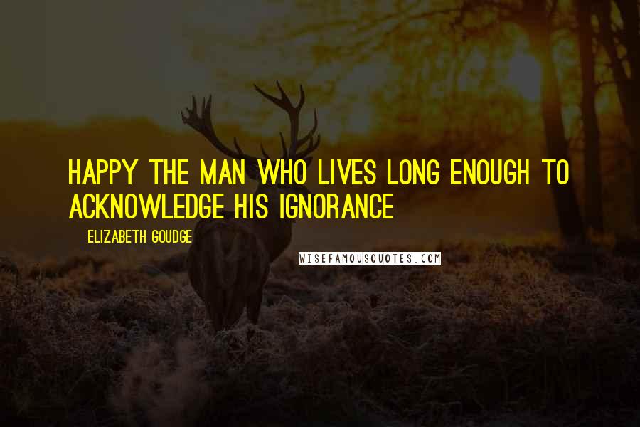Elizabeth Goudge Quotes: Happy the man who lives long enough to acknowledge his ignorance