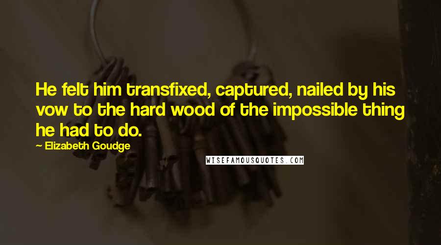 Elizabeth Goudge Quotes: He felt him transfixed, captured, nailed by his vow to the hard wood of the impossible thing he had to do.
