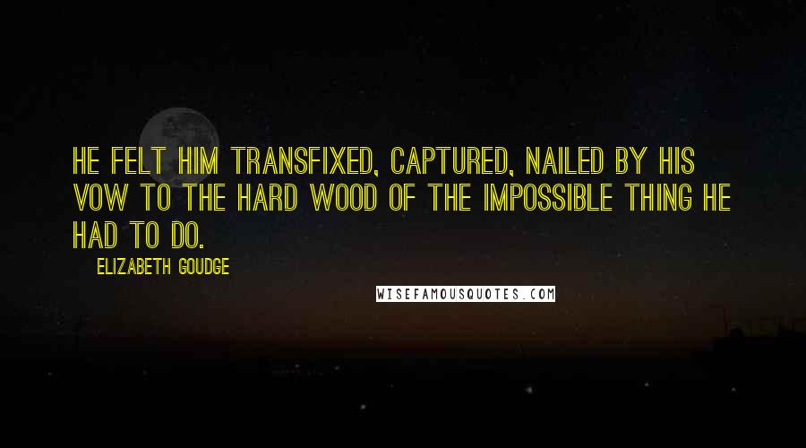 Elizabeth Goudge Quotes: He felt him transfixed, captured, nailed by his vow to the hard wood of the impossible thing he had to do.