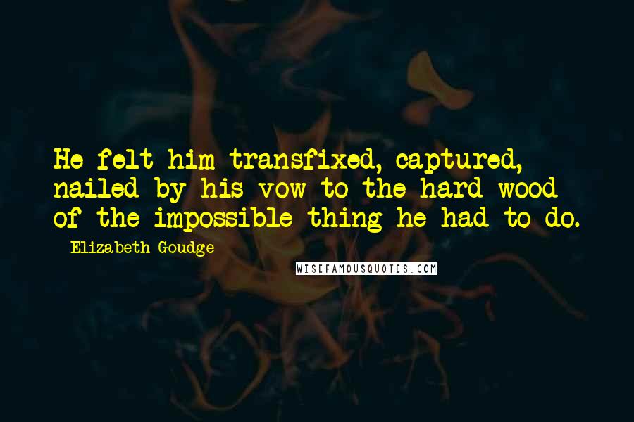 Elizabeth Goudge Quotes: He felt him transfixed, captured, nailed by his vow to the hard wood of the impossible thing he had to do.
