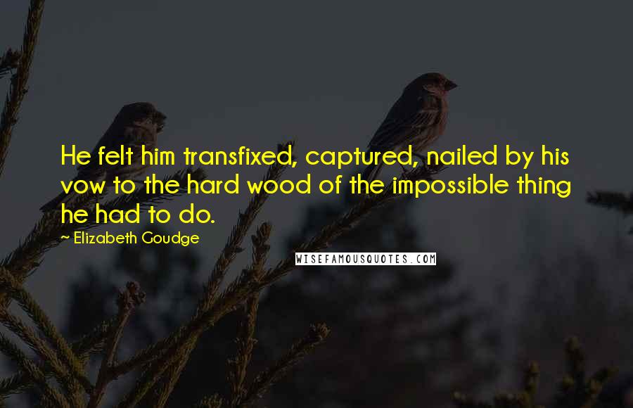 Elizabeth Goudge Quotes: He felt him transfixed, captured, nailed by his vow to the hard wood of the impossible thing he had to do.