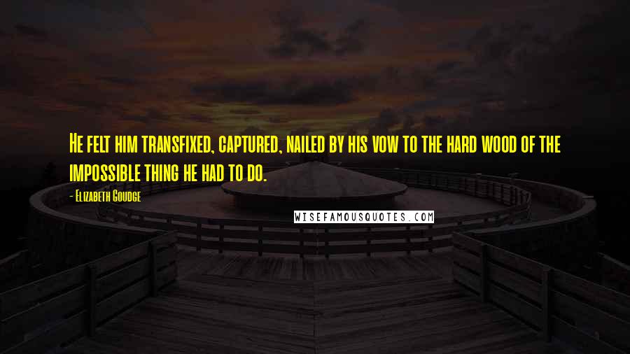 Elizabeth Goudge Quotes: He felt him transfixed, captured, nailed by his vow to the hard wood of the impossible thing he had to do.