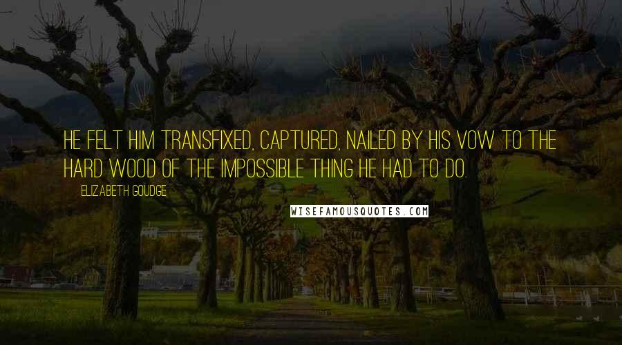 Elizabeth Goudge Quotes: He felt him transfixed, captured, nailed by his vow to the hard wood of the impossible thing he had to do.