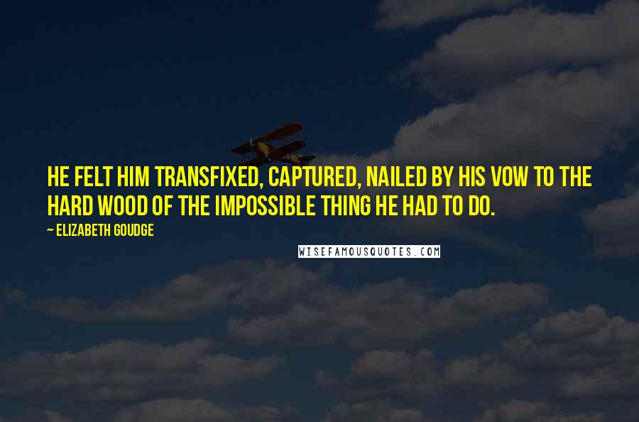 Elizabeth Goudge Quotes: He felt him transfixed, captured, nailed by his vow to the hard wood of the impossible thing he had to do.