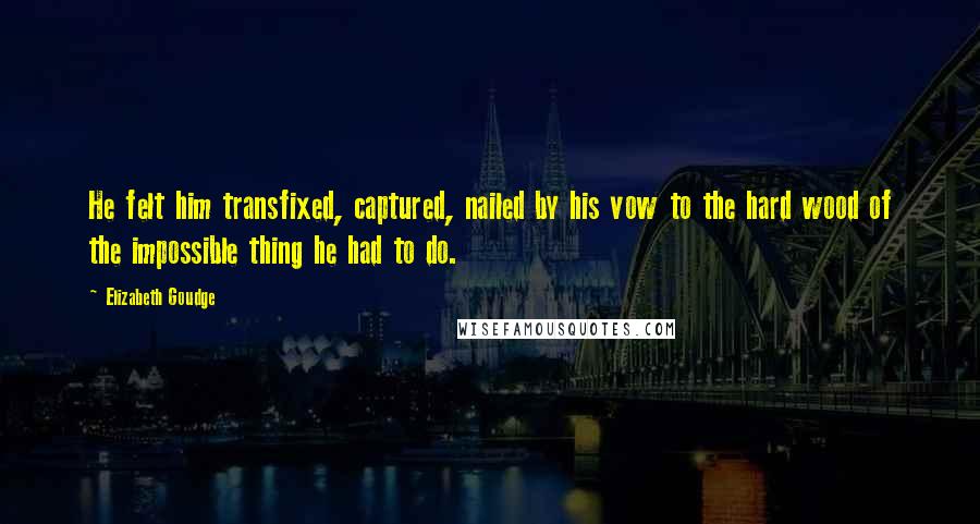 Elizabeth Goudge Quotes: He felt him transfixed, captured, nailed by his vow to the hard wood of the impossible thing he had to do.