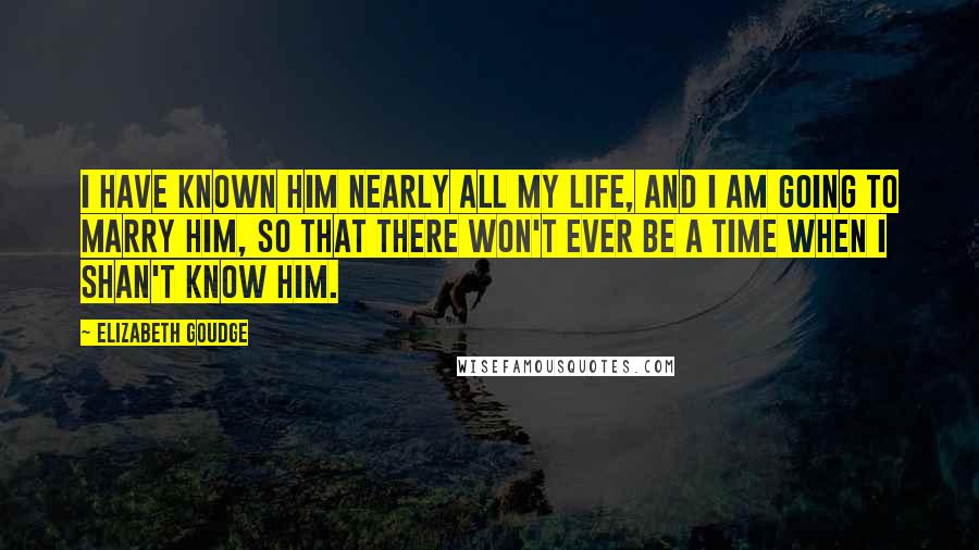 Elizabeth Goudge Quotes: I have known him nearly all my life, and I am going to marry him, so that there won't ever be a time when I shan't know him.