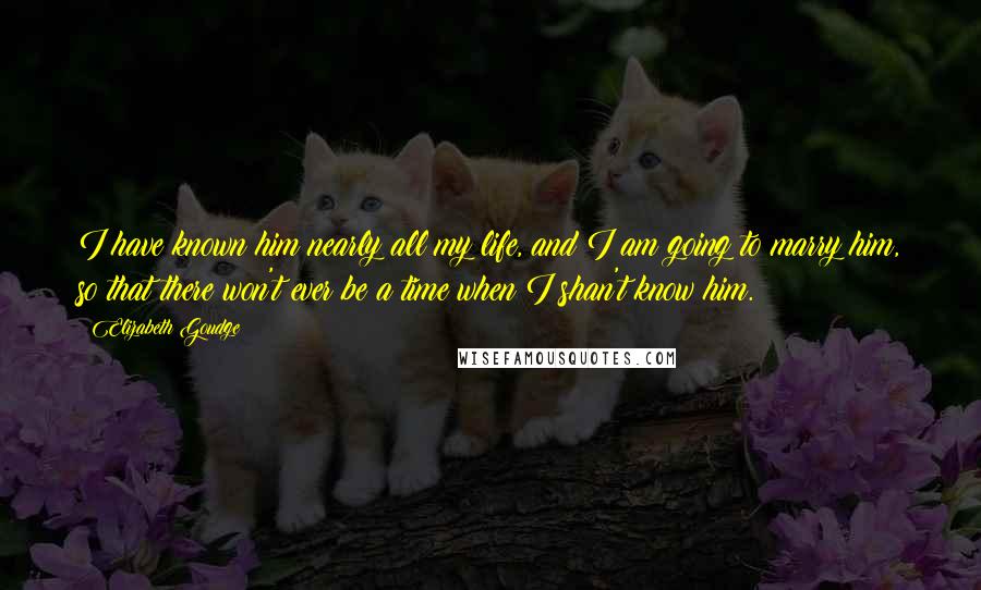 Elizabeth Goudge Quotes: I have known him nearly all my life, and I am going to marry him, so that there won't ever be a time when I shan't know him.