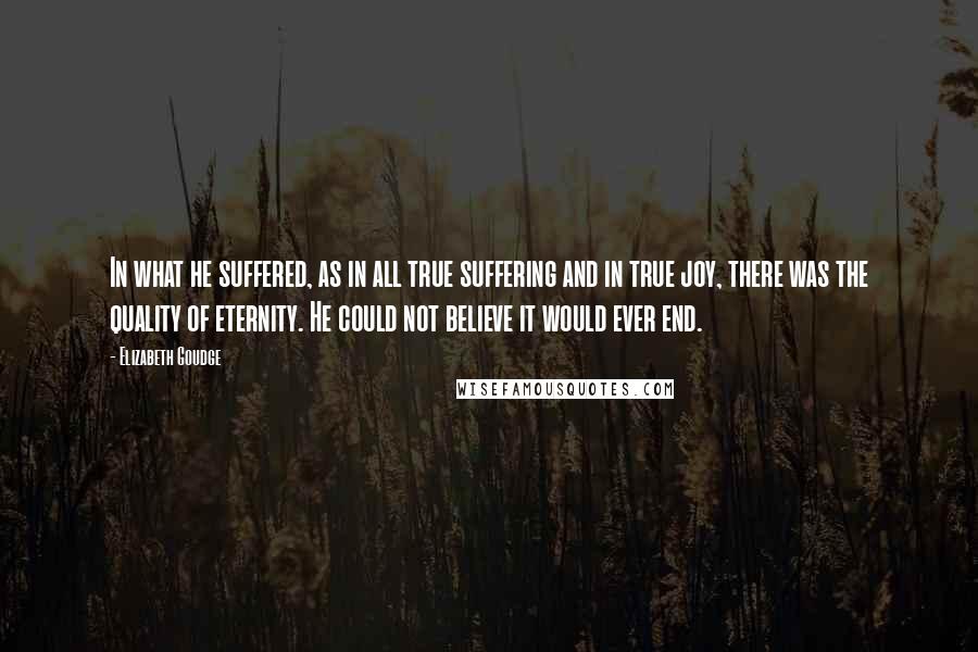 Elizabeth Goudge Quotes: In what he suffered, as in all true suffering and in true joy, there was the quality of eternity. He could not believe it would ever end.