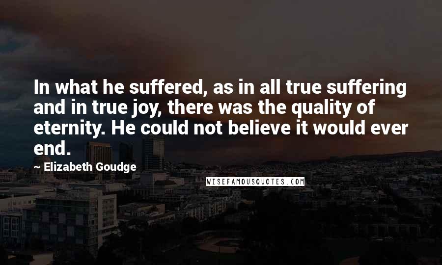 Elizabeth Goudge Quotes: In what he suffered, as in all true suffering and in true joy, there was the quality of eternity. He could not believe it would ever end.